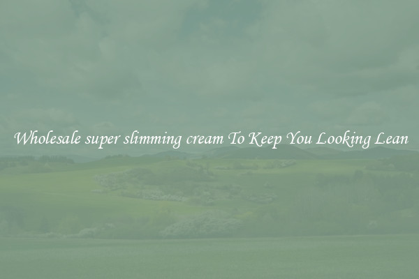 Wholesale super slimming cream To Keep You Looking Lean