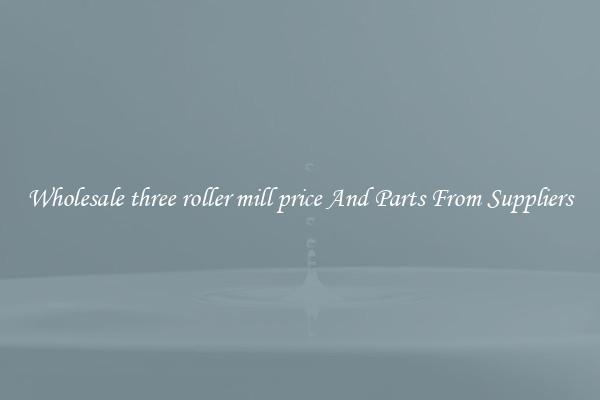 Wholesale three roller mill price And Parts From Suppliers