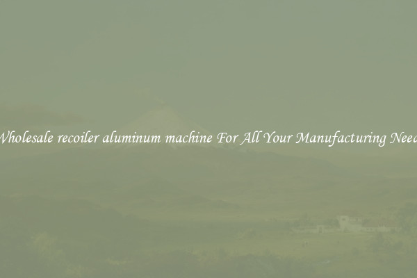 Wholesale recoiler aluminum machine For All Your Manufacturing Needs